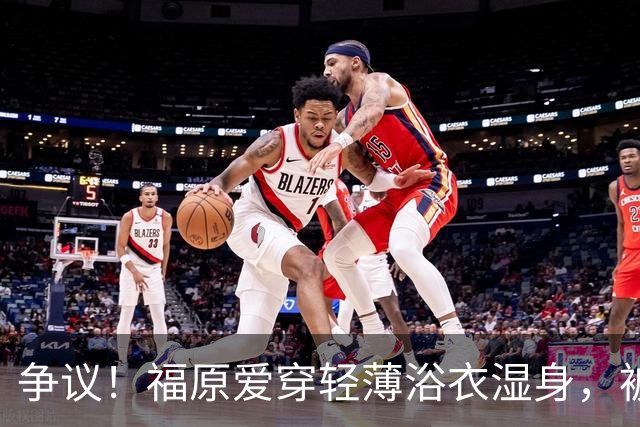 争议！福原爱穿轻薄浴衣湿身，被指色情擦边