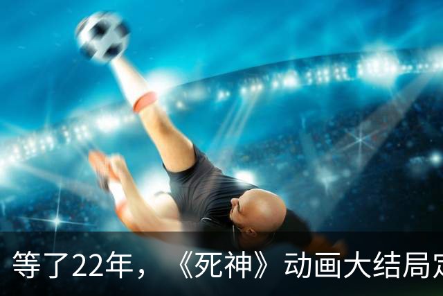 等了22年，《死神》动画大结局定档10月26日